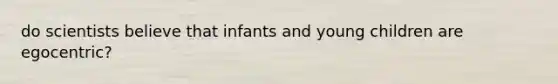 do scientists believe that infants and young children are egocentric?