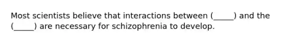 Most scientists believe that interactions between (_____) and the (_____) are necessary for schizophrenia to develop.