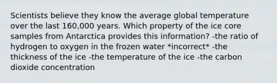 Scientists believe they know the average global temperature over the last 160,000 years. Which property of the ice core samples from Antarctica provides this information? -the ratio of hydrogen to oxygen in the frozen water *incorrect* -the thickness of the ice -the temperature of the ice -the carbon dioxide concentration