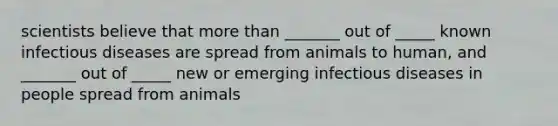 scientists believe that more than _______ out of _____ known infectious diseases are spread from animals to human, and _______ out of _____ new or emerging infectious diseases in people spread from animals