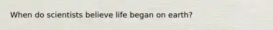 When do scientists believe life began on earth?