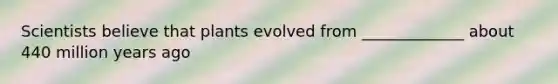 Scientists believe that plants evolved from _____________ about 440 million years ago