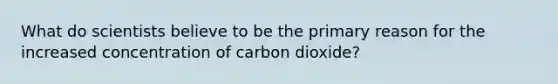 What do scientists believe to be the primary reason for the increased concentration of carbon dioxide?