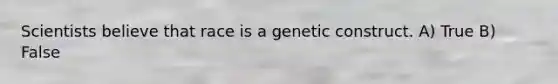 Scientists believe that race is a genetic construct. A) True B) False