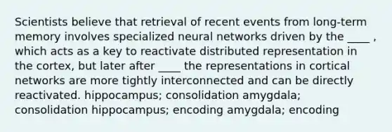 Scientists believe that retrieval of recent events from long-term memory involves specialized neural networks driven by the ____ , which acts as a key to reactivate distributed representation in the cortex, but later after ____ the representations in cortical networks are more tightly interconnected and can be directly reactivated. hippocampus; consolidation amygdala; consolidation hippocampus; encoding amygdala; encoding