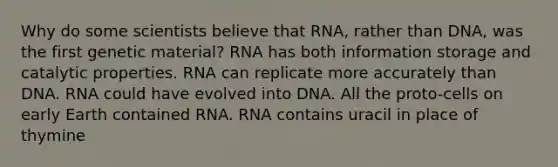 Why do some scientists believe that RNA, rather than DNA, was the first genetic material? RNA has both information storage and catalytic properties. RNA can replicate more accurately than DNA. RNA could have evolved into DNA. All the proto-cells on early Earth contained RNA. RNA contains uracil in place of thymine