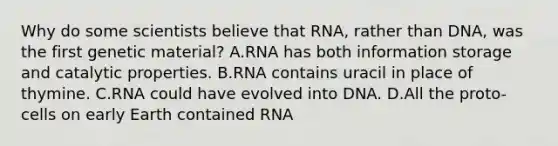 Why do some scientists believe that RNA, rather than DNA, was the first genetic material? A.RNA has both information storage and catalytic properties. B.RNA contains uracil in place of thymine. C.RNA could have evolved into DNA. D.All the proto-cells on early Earth contained RNA