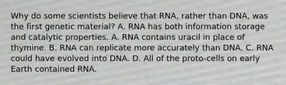 Why do some scientists believe that RNA, rather than DNA, was the first genetic material? A. RNA has both information storage and catalytic properties. A. RNA contains uracil in place of thymine. B. RNA can replicate more accurately than DNA. C. RNA could have evolved into DNA. D. All of the proto-cells on early Earth contained RNA.