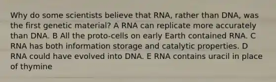 Why do some scientists believe that RNA, rather than DNA, was the first genetic material? A RNA can replicate more accurately than DNA. B All the proto-cells on early Earth contained RNA. C RNA has both information storage and catalytic properties. D RNA could have evolved into DNA. E RNA contains uracil in place of thymine