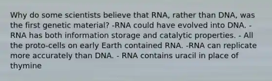 Why do some scientists believe that RNA, rather than DNA, was the first genetic material? -RNA could have evolved into DNA. -RNA has both information storage and catalytic properties. - All the proto-cells on early Earth contained RNA. -RNA can replicate more accurately than DNA. - RNA contains uracil in place of thymine