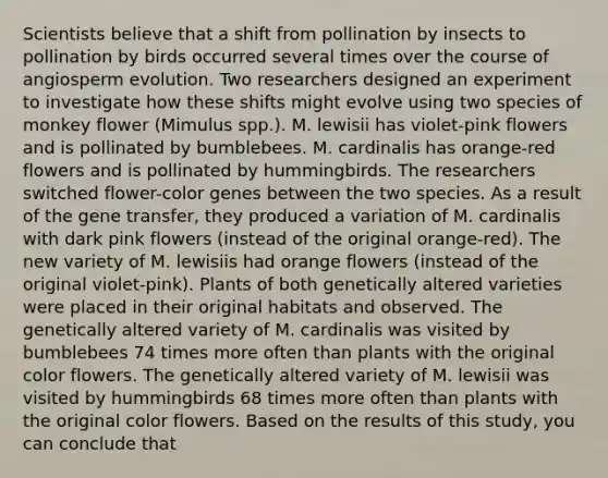 Scientists believe that a shift from pollination by insects to pollination by birds occurred several times over the course of angiosperm evolution. Two researchers designed an experiment to investigate how these shifts might evolve using two species of monkey flower (Mimulus spp.). M. lewisii has violet-pink flowers and is pollinated by bumblebees. M. cardinalis has orange-red flowers and is pollinated by hummingbirds. The researchers switched flower-color genes between the two species. As a result of the gene transfer, they produced a variation of M. cardinalis with dark pink flowers (instead of the original orange-red). The new variety of M. lewisiis had orange flowers (instead of the original violet-pink). Plants of both genetically altered varieties were placed in their original habitats and observed. The genetically altered variety of M. cardinalis was visited by bumblebees 74 times more often than plants with the original color flowers. The genetically altered variety of M. lewisii was visited by hummingbirds 68 times more often than plants with the original color flowers. Based on the results of this study, you can conclude that