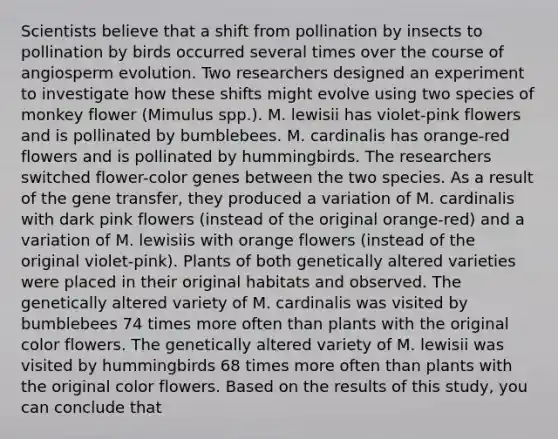 Scientists believe that a shift from pollination by insects to pollination by birds occurred several times over the course of angiosperm evolution. Two researchers designed an experiment to investigate how these shifts might evolve using two species of monkey flower (Mimulus spp.). M. lewisii has violet-pink flowers and is pollinated by bumblebees. M. cardinalis has orange-red flowers and is pollinated by hummingbirds. The researchers switched flower-color genes between the two species. As a result of the gene transfer, they produced a variation of M. cardinalis with dark pink flowers (instead of the original orange-red) and a variation of M. lewisiis with orange flowers (instead of the original violet-pink). Plants of both genetically altered varieties were placed in their original habitats and observed. The genetically altered variety of M. cardinalis was visited by bumblebees 74 times more often than plants with the original color flowers. The genetically altered variety of M. lewisii was visited by hummingbirds 68 times more often than plants with the original color flowers. Based on the results of this study, you can conclude that