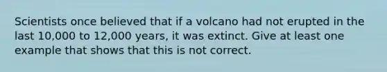 Scientists once believed that if a volcano had not erupted in the last 10,000 to 12,000 years, it was extinct. Give at least one example that shows that this is not correct.