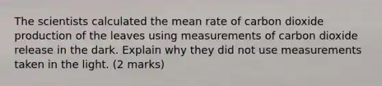 The scientists calculated the mean rate of carbon dioxide production of the leaves using measurements of carbon dioxide release in the dark. Explain why they did not use measurements taken in the light. (2 marks)