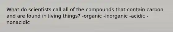 What do scientists call all of the compounds that contain carbon and are found in living things? -organic -inorganic -acidic -nonacidic