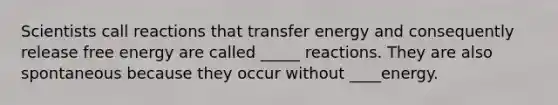 Scientists call reactions that transfer energy and consequently release free energy are called _____ reactions. They are also spontaneous because they occur without ____energy.