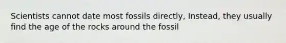 Scientists cannot date most fossils directly, Instead, they usually find the age of the rocks around the fossil