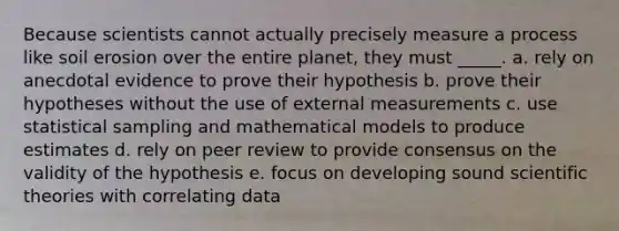 Because scientists cannot actually precisely measure a process like soil erosion over the entire planet, they must _____. a. rely on anecdotal evidence to prove their hypothesis b. prove their hypotheses without the use of external measurements c. use statistical sampling and mathematical models to produce estimates d. rely on peer review to provide consensus on the validity of the hypothesis e. focus on developing sound scientific theories with correlating data