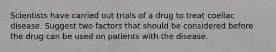 Scientists have carried out trials of a drug to treat coeliac disease. Suggest two factors that should be considered before the drug can be used on patients with the disease.