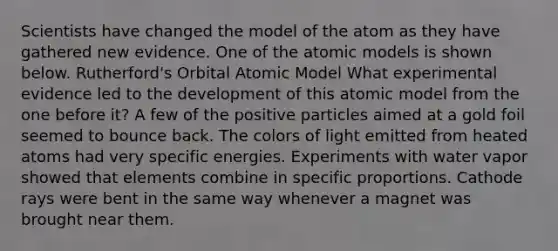 Scientists have changed the model of the atom as they have gathered new evidence. One of the atomic models is shown below. Rutherford's Orbital Atomic Model What experimental evidence led to the development of this atomic model from the one before it? A few of the positive particles aimed at a gold foil seemed to bounce back. The colors of light emitted from heated atoms had very specific energies. Experiments with water vapor showed that elements combine in specific proportions. Cathode rays were bent in the same way whenever a magnet was brought near them.