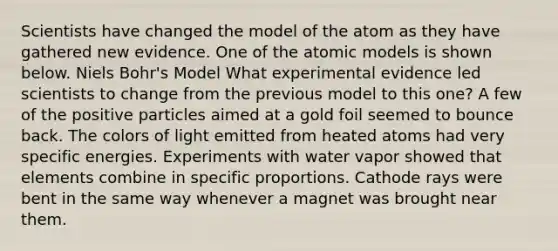 Scientists have changed the model of the atom as they have gathered new evidence. One of the atomic models is shown below. Niels Bohr's Model What experimental evidence led scientists to change from the previous model to this one? A few of the positive particles aimed at a gold foil seemed to bounce back. The colors of light emitted from heated atoms had very specific energies. Experiments with water vapor showed that elements combine in specific proportions. Cathode rays were bent in the same way whenever a magnet was brought near them.