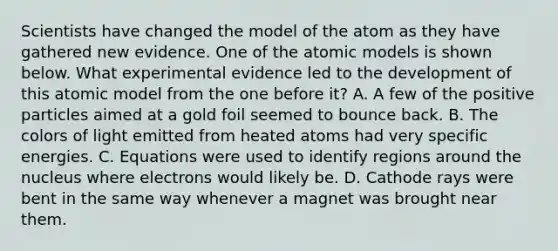 Scientists have changed the model of the atom as they have gathered new evidence. One of the atomic models is shown below. What experimental evidence led to the development of this atomic model from the one before it? A. A few of the positive particles aimed at a gold foil seemed to bounce back. B. The colors of light emitted from heated atoms had very specific energies. C. Equations were used to identify regions around the nucleus where electrons would likely be. D. Cathode rays were bent in the same way whenever a magnet was brought near them.