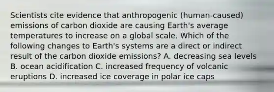 Scientists cite evidence that anthropogenic (human-caused) emissions of carbon dioxide are causing Earth's average temperatures to increase on a global scale. Which of the following changes to Earth's systems are a direct or indirect result of the carbon dioxide emissions? A. decreasing sea levels B. ocean acidification C. increased frequency of volcanic eruptions D. increased ice coverage in polar ice caps