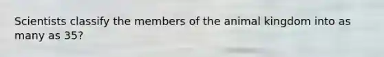 Scientists classify the members of the animal kingdom into as many as 35?