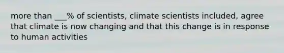 more than ___% of scientists, climate scientists included, agree that climate is now changing and that this change is in response to human activities