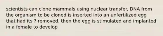 scientists can clone mammals using nuclear transfer. DNA from the organism to be cloned is inserted into an unfertilized egg that had its ? removed. then the egg is stimulated and implanted in a female to develop