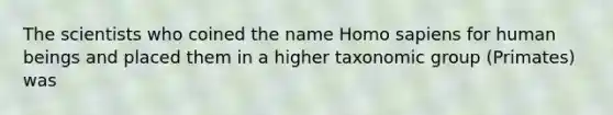 The scientists who coined the name Homo sapiens for human beings and placed them in a higher taxonomic group (Primates) was