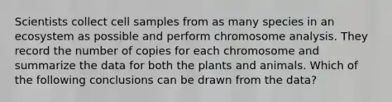 Scientists collect cell samples from as many species in an ecosystem as possible and perform chromosome analysis. They record the number of copies for each chromosome and summarize the data for both the plants and animals. Which of the following conclusions can be drawn from the data?