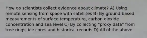 How do scientists collect evidence about climate? A) Using remote sensing from space with satellites B) By ground-based measurements of <a href='https://www.questionai.com/knowledge/kkV3ggZUFU-surface-temperature' class='anchor-knowledge'>surface temperature</a>, carbon dioxide concentration and sea level C) By collecting "proxy data" from tree rings, ice cores and historical records D) All of the above