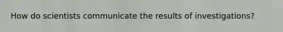 How do scientists communicate the results of investigations?