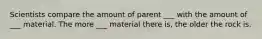 Scientists compare the amount of parent ___ with the amount of ___ material. The more ___ material there is, the older the rock is.