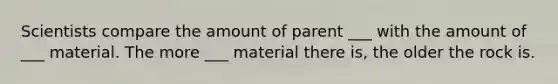 Scientists compare the amount of parent ___ with the amount of ___ material. The more ___ material there is, the older the rock is.