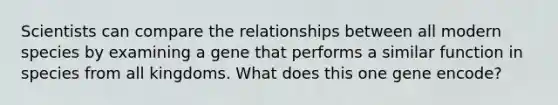 Scientists can compare the relationships between all modern species by examining a gene that performs a similar function in species from all kingdoms. What does this one gene encode?