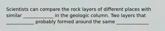 Scientists can compare the rock layers of different places with similar _____________ in the geologic column. Two layers that ____________ probably formed around the same ______________