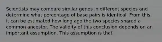 Scientists may compare similar genes in different species and determine what percentage of base pairs is identical. From this, it can be estimated how long ago the two species shared a common ancestor. The validity of this conclusion depends on an important assumption. This assumption is that