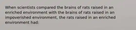 When scientists compared the brains of rats raised in an enriched environment with the brains of rats raised in an impoverished environment, the rats raised in an enriched environment had: