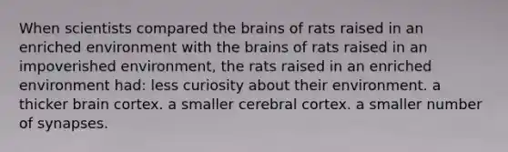 When scientists compared the brains of rats raised in an enriched environment with the brains of rats raised in an impoverished environment, the rats raised in an enriched environment had: less curiosity about their environment. a thicker brain cortex. a smaller cerebral cortex. a smaller number of synapses.