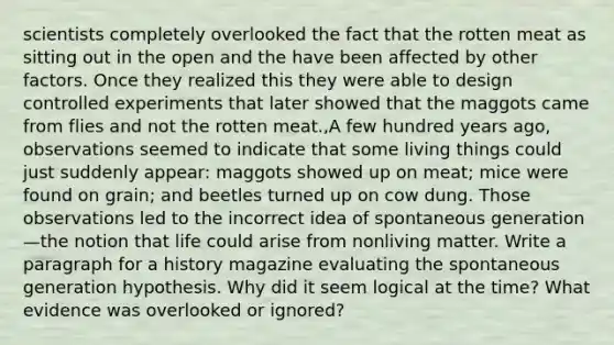 scientists completely overlooked the fact that the rotten meat as sitting out in the open and the have been affected by other factors. Once they realized this they were able to design controlled experiments that later showed that the maggots came from flies and not the rotten meat.,A few hundred years ago, observations seemed to indicate that some living things could just suddenly appear: maggots showed up on meat; mice were found on grain; and beetles turned up on cow dung. Those observations led to the incorrect idea of spontaneous generation—the notion that life could arise from nonliving matter. Write a paragraph for a history magazine evaluating the spontaneous generation hypothesis. Why did it seem logical at the time? What evidence was overlooked or ignored?