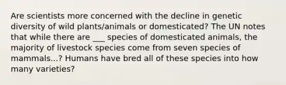 Are scientists more concerned with the decline in genetic diversity of wild plants/animals or domesticated? The UN notes that while there are ___ species of domesticated animals, the majority of livestock species come from seven species of mammals...? Humans have bred all of these species into how many varieties?