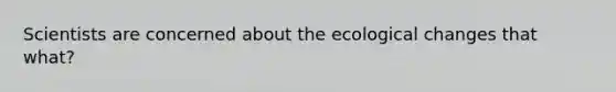 Scientists are concerned about the ecological changes that what?