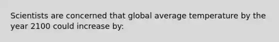 Scientists are concerned that global average temperature by the year 2100 could increase by: