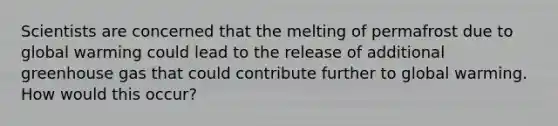 Scientists are concerned that the melting of permafrost due to global warming could lead to the release of additional greenhouse gas that could contribute further to global warming. How would this occur?