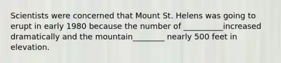 Scientists were concerned that Mount St. Helens was going to erupt in early 1980 because the number of __________increased dramatically and the mountain________ nearly 500 feet in elevation.