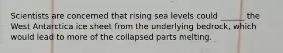 Scientists are concerned that rising sea levels could ______ the West Antarctica ice sheet from the underlying bedrock, which would lead to more of the collapsed parts melting.