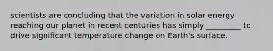 scientists are concluding that the variation in solar energy reaching our planet in recent centuries has simply _________ to drive significant temperature change on Earth's surface.