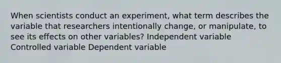 When scientists conduct an experiment, what term describes the variable that researchers intentionally change, or manipulate, to see its effects on other variables? Independent variable Controlled variable Dependent variable